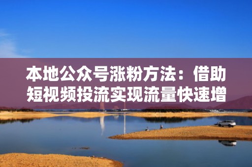 本地公众号涨粉方法：借助短视频投流实现流量快速增长