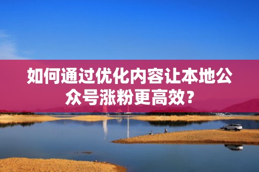 如何通过优化内容让本地公众号涨粉更高效？