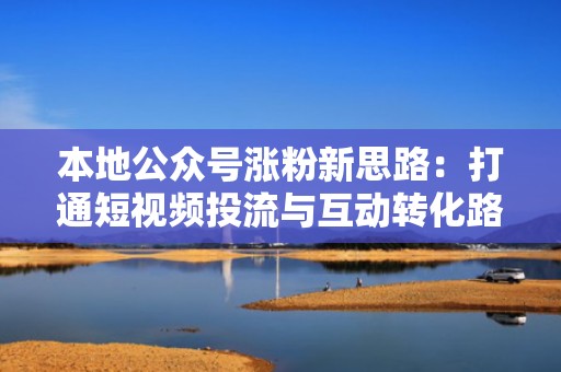 本地公众号涨粉新思路：打通短视频投流与互动转化路径