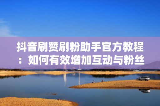 抖音刷赞刷粉助手官方教程：如何有效增加互动与粉丝