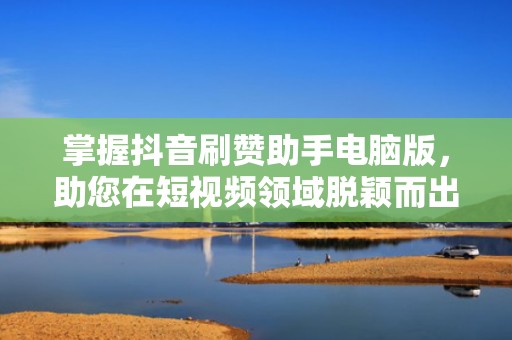 掌握抖音刷赞助手电脑版，助您在短视频领域脱颖而出