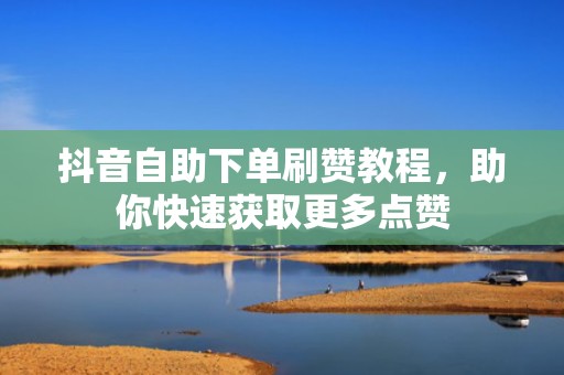 抖音自助下单刷赞教程，助你快速获取更多点赞