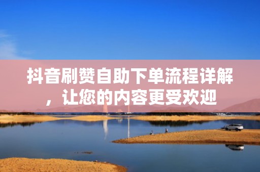 抖音刷赞自助下单流程详解，让您的内容更受欢迎