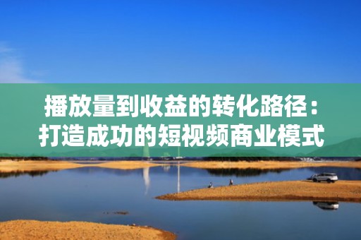 播放量到收益的转化路径：打造成功的短视频商业模式