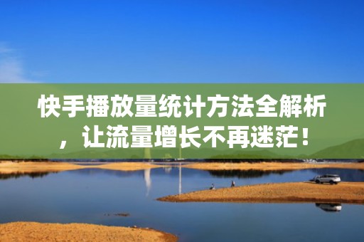 快手播放量统计方法全解析，让流量增长不再迷茫！