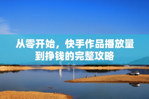 从零开始，快手作品播放量到挣钱的完整攻略