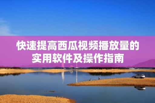 快速提高西瓜视频播放量的实用软件及操作指南
