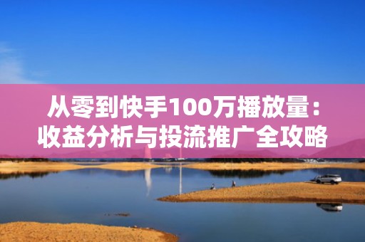 从零到快手100万播放量：收益分析与投流推广全攻略