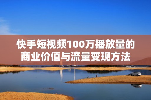 快手短视频100万播放量的商业价值与流量变现方法