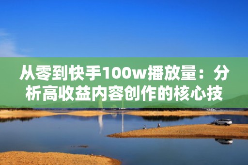 从零到快手100w播放量：分析高收益内容创作的核心技巧