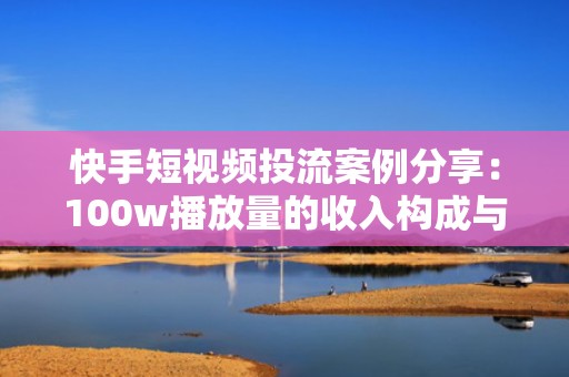 快手短视频投流案例分享：100w播放量的收入构成与优化路径