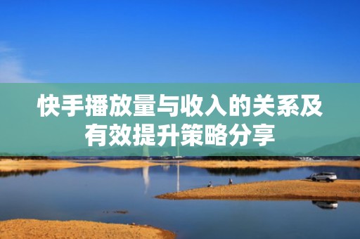 快手播放量与收入的关系及有效提升策略分享