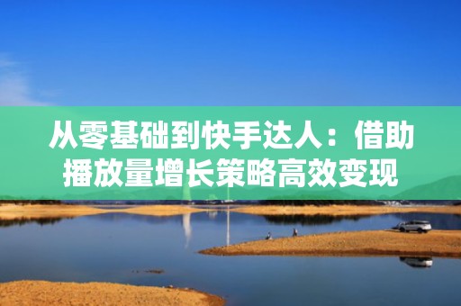 从零基础到快手达人：借助播放量增长策略高效变现