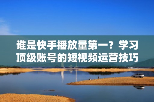 谁是快手播放量第一？学习顶级账号的短视频运营技巧