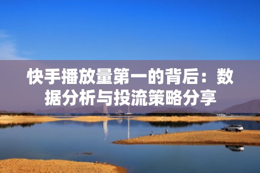 快手播放量第一的背后：数据分析与投流策略分享