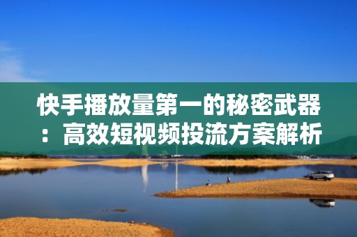 快手播放量第一的秘密武器：高效短视频投流方案解析
