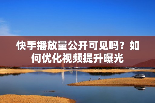 快手播放量公开可见吗？如何优化视频提升曝光