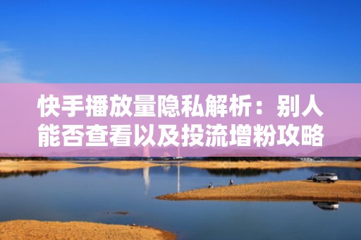 快手播放量隐私解析：别人能否查看以及投流增粉攻略