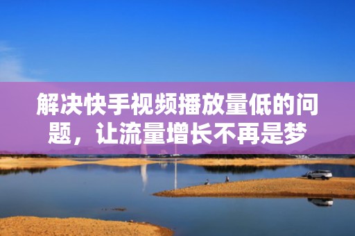 解决快手视频播放量低的问题，让流量增长不再是梦