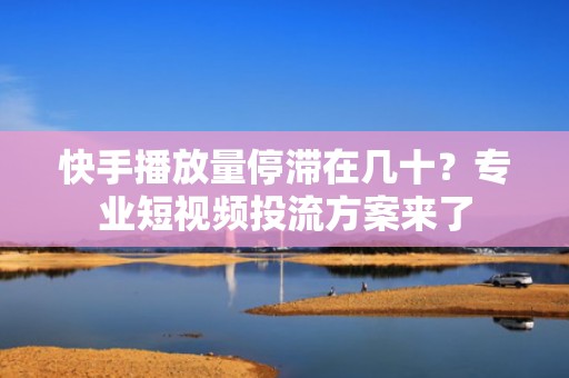 快手播放量停滞在几十？专业短视频投流方案来了