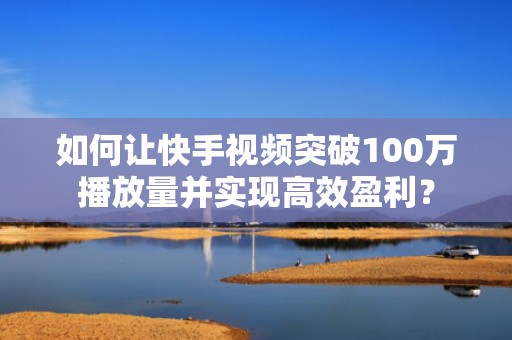 如何让快手视频突破100万播放量并实现高效盈利？