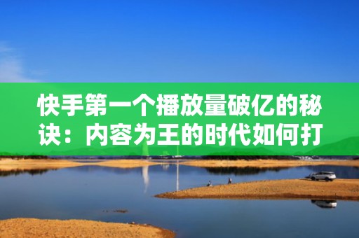 快手第一个播放量破亿的秘诀：内容为王的时代如何打造爆款
