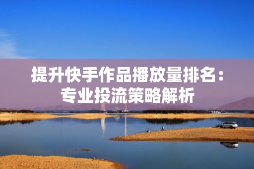 提升快手作品播放量排名：专业投流策略解析