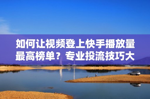 如何让视频登上快手播放量最高榜单？专业投流技巧大公开