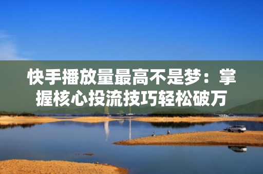 快手播放量最高不是梦：掌握核心投流技巧轻松破万