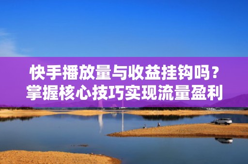 快手播放量与收益挂钩吗？掌握核心技巧实现流量盈利