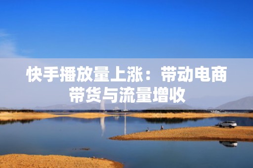 快手播放量上涨：带动电商带货与流量增收