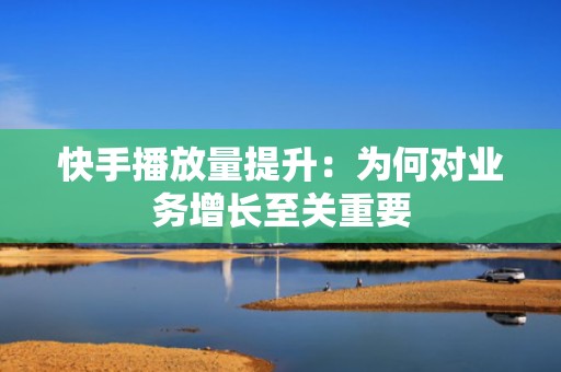 快手播放量提升：为何对业务增长至关重要