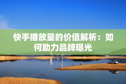快手播放量的价值解析：如何助力品牌曝光