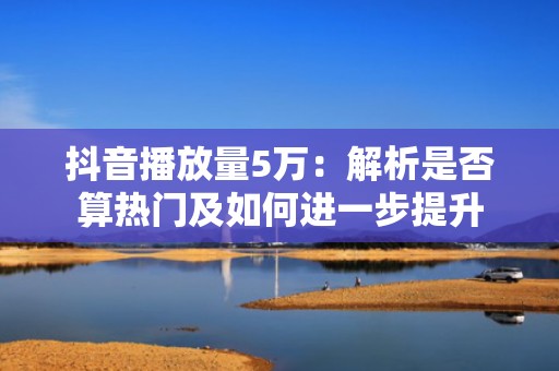 抖音播放量5万：解析是否算热门及如何进一步提升