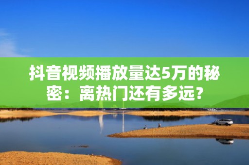 抖音视频播放量达5万的秘密：离热门还有多远？