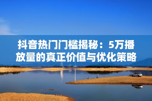抖音热门门槛揭秘：5万播放量的真正价值与优化策略