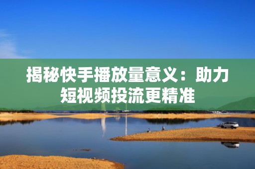 揭秘快手播放量意义：助力短视频投流更精准
