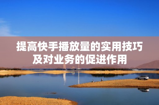 提高快手播放量的实用技巧及对业务的促进作用