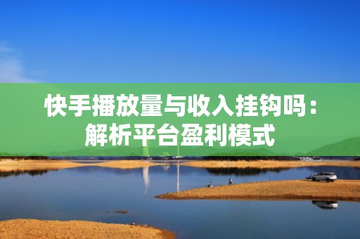 快手播放量与收入挂钩吗：解析平台盈利模式