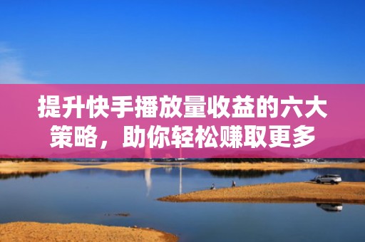 提升快手播放量收益的六大策略，助你轻松赚取更多