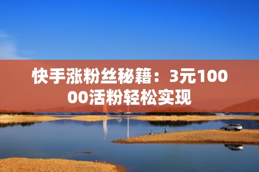 快手涨粉丝秘籍：3元10000活粉轻松实现