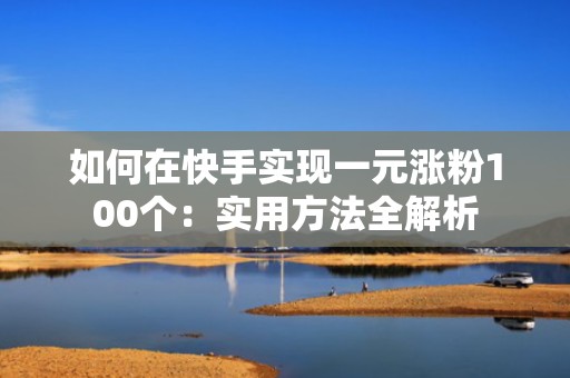 如何在快手实现一元涨粉100个：实用方法全解析
