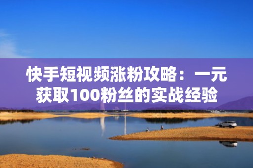 快手短视频涨粉攻略：一元获取100粉丝的实战经验