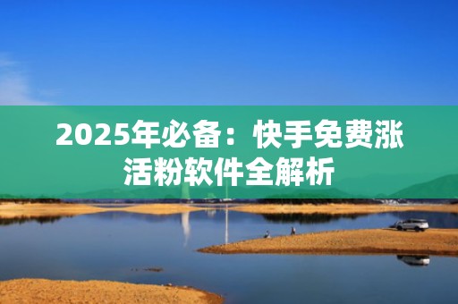 2025年必备：快手免费涨活粉软件全解析