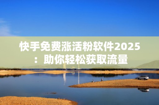 快手免费涨活粉软件2025：助你轻松获取流量