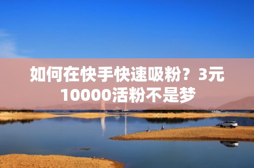 如何在快手快速吸粉？3元10000活粉不是梦