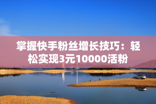 掌握快手粉丝增长技巧：轻松实现3元10000活粉