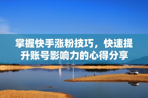 掌握快手涨粉技巧，快速提升账号影响力的心得分享