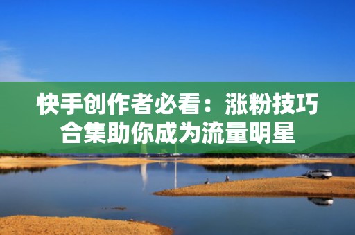 快手创作者必看：涨粉技巧合集助你成为流量明星