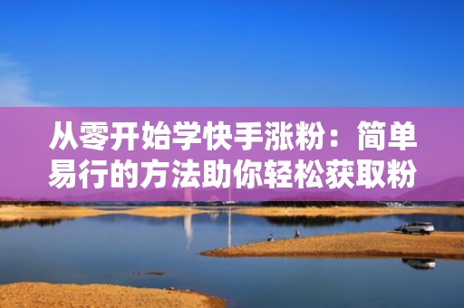 从零开始学快手涨粉：简单易行的方法助你轻松获取粉丝